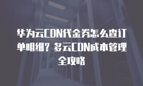 华为云CDN代金券怎么查订单明细？多云CDN成本管理全攻略