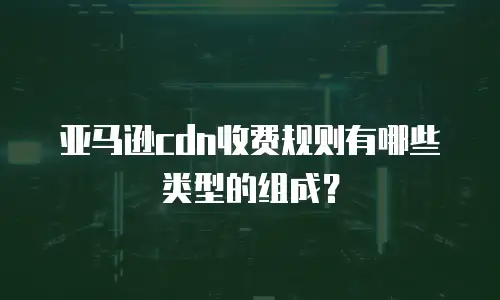 亚马逊cdn收费规则有哪些类型的组成？