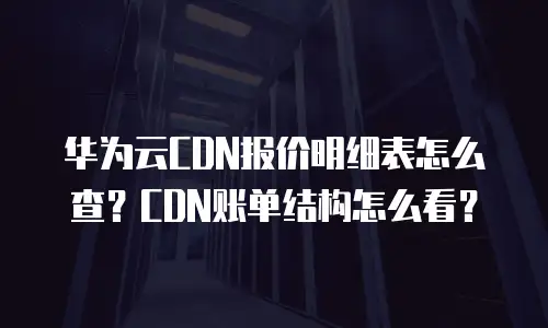 华为云CDN报价明细表怎么查？CDN账单结构怎么看？