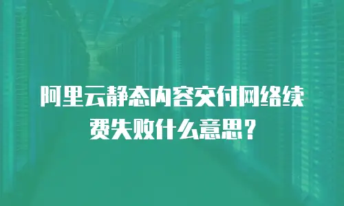阿里云静态内容交付网络续费失败什么意思？