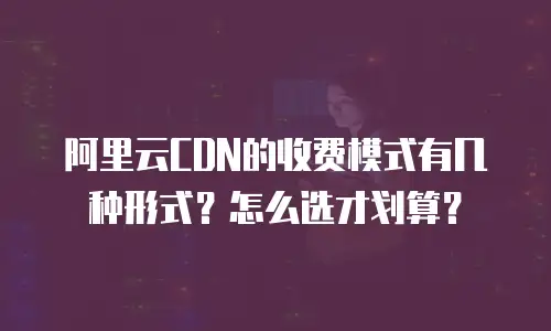 阿里云CDN的收费模式有几种形式？怎么选才划算？