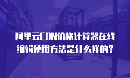 阿里云CDN价格计算器在线编辑使用方法是什么样的？