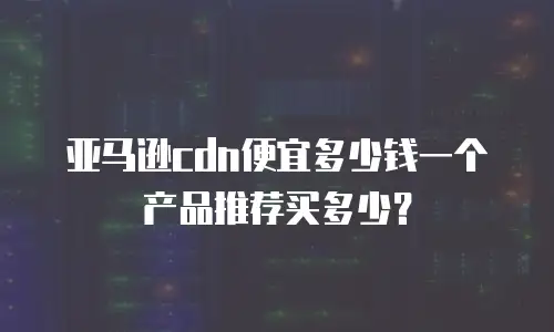 亚马逊cdn便宜多少钱一个产品推荐买多少？