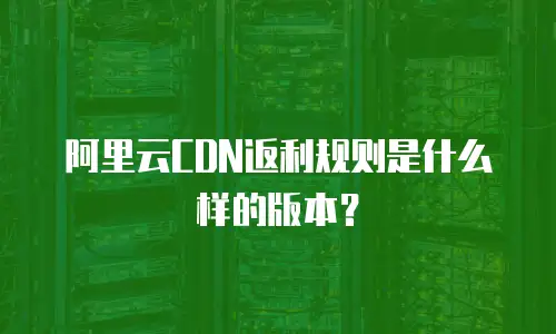 阿里云CDN返利规则是什么样的版本？