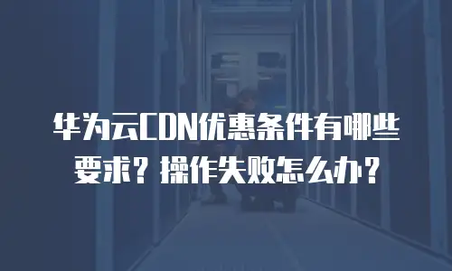 华为云CDN优惠条件有哪些要求？操作失败怎么办？