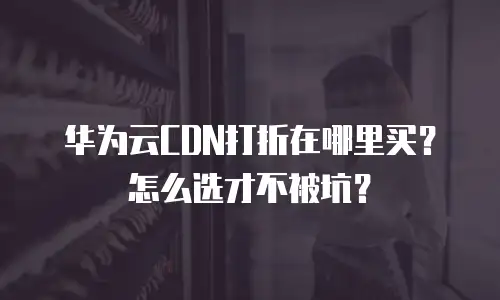 华为云CDN打折在哪里买？怎么选才不被坑？