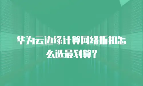 华为云边缘计算网络折扣怎么选最划算？