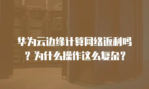 华为云边缘计算网络返利吗？为什么操作这么复杂？