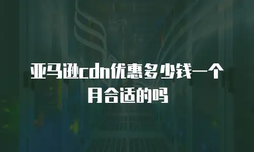 亚马逊cdn优惠多少钱一个月合适的吗