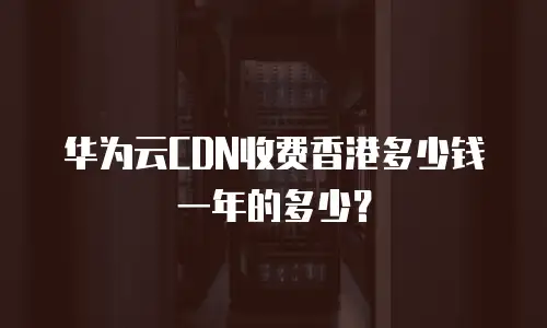 华为云CDN收费香港多少钱一年的多少？