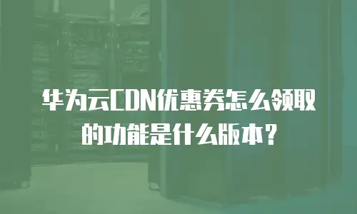 华为云CDN优惠券怎么领取的功能是什么版本？