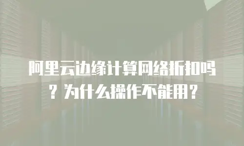 阿里云边缘计算网络折扣吗？为什么操作不能用？