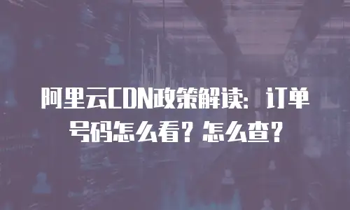 阿里云CDN政策解读：订单号码怎么看？怎么查？