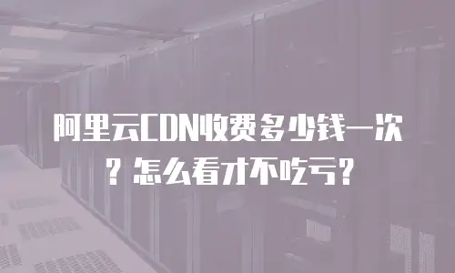 阿里云CDN收费多少钱一次？怎么看才不吃亏？