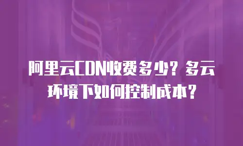阿里云CDN收费多少？多云环境下如何控制成本？