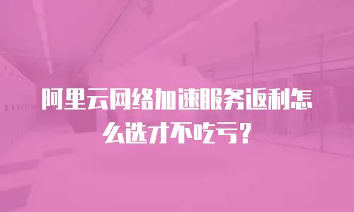 阿里云网络加速服务返利怎么选才不吃亏？