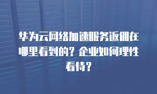华为云网络加速服务返佣在哪里看到的？企业如何理性看待？