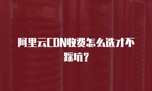 阿里云CDN收费怎么选才不踩坑？