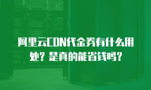 阿里云CDN代金券有什么用处？是真的能省钱吗？