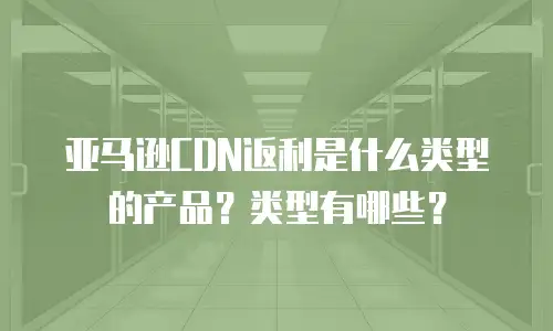 亚马逊CDN返利是什么类型的产品？类型有哪些？