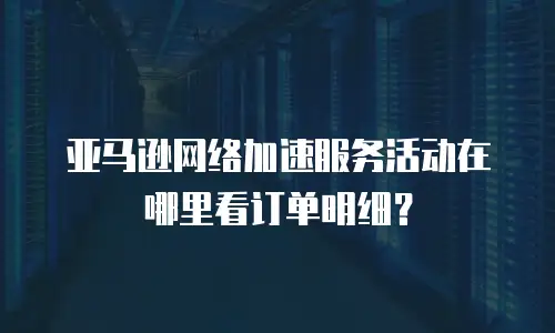亚马逊网络加速服务活动在哪里看订单明细？