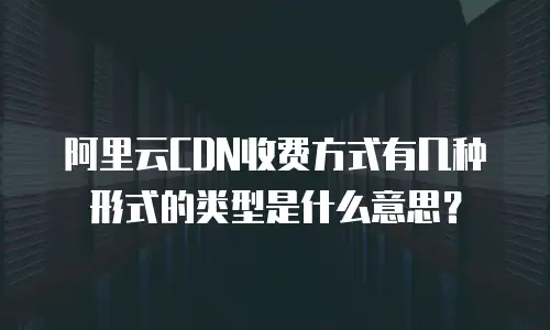 阿里云CDN收费方式有几种形式的类型是什么意思？