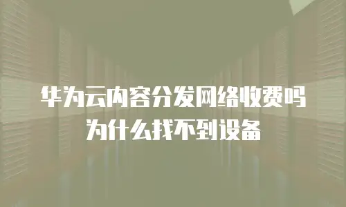 华为云内容分发网络收费吗 为什么找不到设备