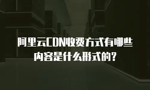阿里云CDN收费方式有哪些内容是什么形式的？