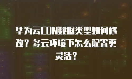 华为云CDN数据类型如何修改？多云环境下怎么配置更灵活？