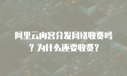 阿里云内容分发网络收费吗？为什么还要收费？