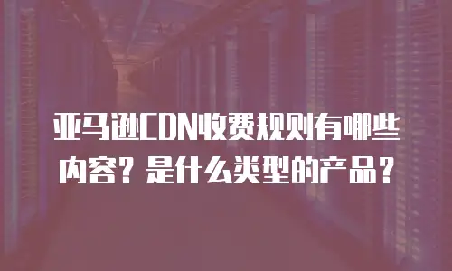 亚马逊CDN收费规则有哪些内容？是什么类型的产品？