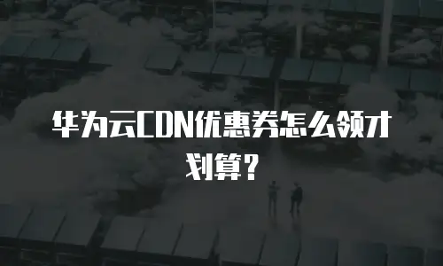 华为云CDN优惠券怎么领才划算？