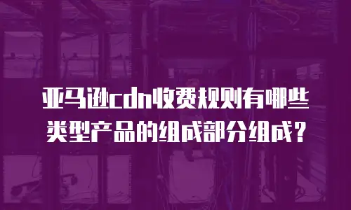 亚马逊cdn收费规则有哪些类型产品的组成部分组成？