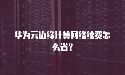 华为云边缘计算网络续费怎么省？