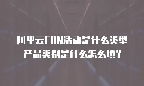 阿里云CDN活动是什么类型产品类别是什么怎么填？