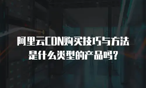 阿里云CDN购买技巧与方法是什么类型的产品吗？
