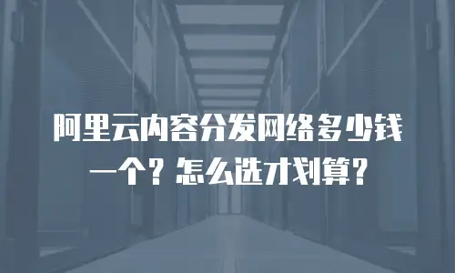 阿里云内容分发网络多少钱一个？怎么选才划算？