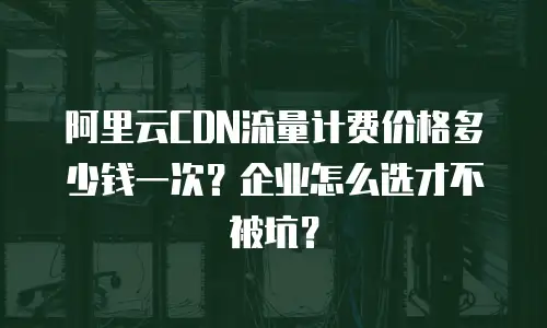 阿里云CDN流量计费价格多少钱一次？企业怎么选才不被坑？