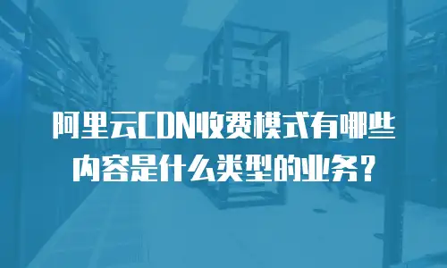 阿里云CDN收费模式有哪些内容是什么类型的业务？
