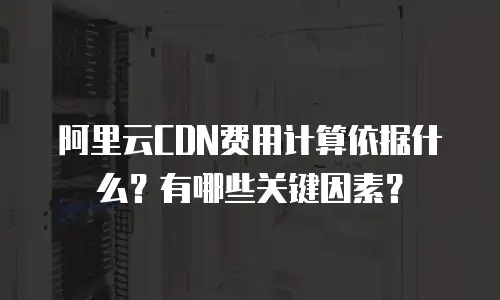 阿里云CDN费用计算依据什么？有哪些关键因素？