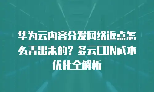 华为云内容分发网络返点怎么弄出来的？多云CDN成本优化全解析