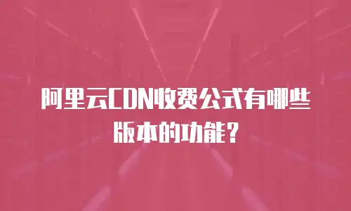 阿里云CDN收费公式有哪些版本的功能？