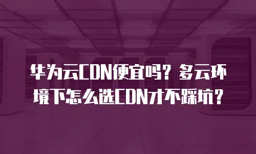华为云CDN便宜吗？多云环境下怎么选CDN才不踩坑？
