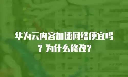 华为云内容加速网络便宜吗？为什么修改？