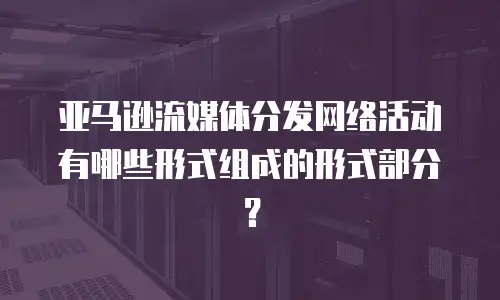 亚马逊流媒体分发网络活动有哪些形式组成的形式部分？
