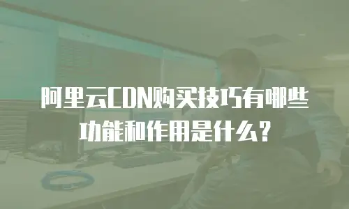 阿里云CDN购买技巧有哪些功能和作用是什么？