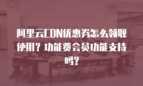 阿里云CDN优惠券怎么领取使用？功能费会员功能支持吗？