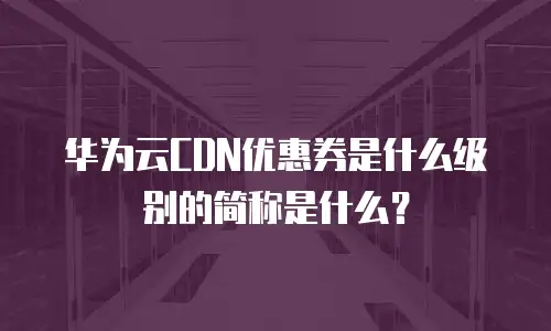 华为云CDN优惠券是什么级别的简称是什么？