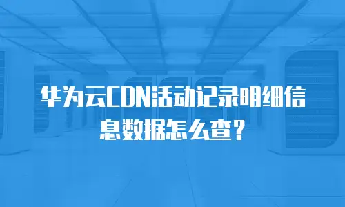 华为云CDN活动记录明细信息数据怎么查？