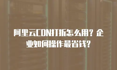 阿里云CDN打折怎么用？企业如何操作最省钱？